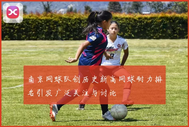 南京网球队创历史新高网球耐力排名引发广泛关注与讨论